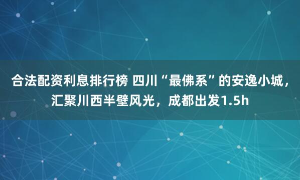 合法配资利息排行榜 四川“最佛系”的安逸小城，汇聚川西半壁风光，成都出发1.5h