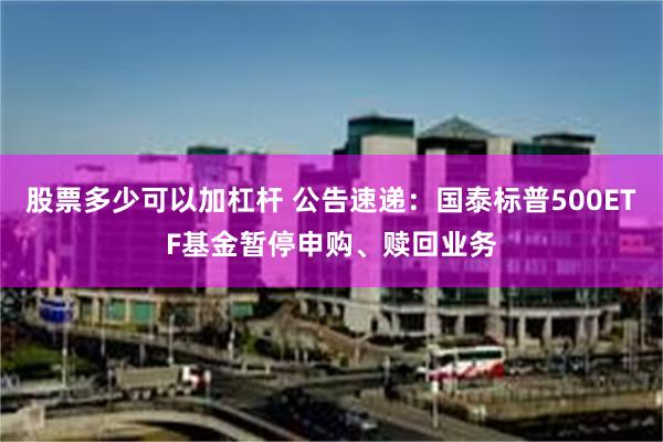 股票多少可以加杠杆 公告速递：国泰标普500ETF基金暂停申购、赎回业务