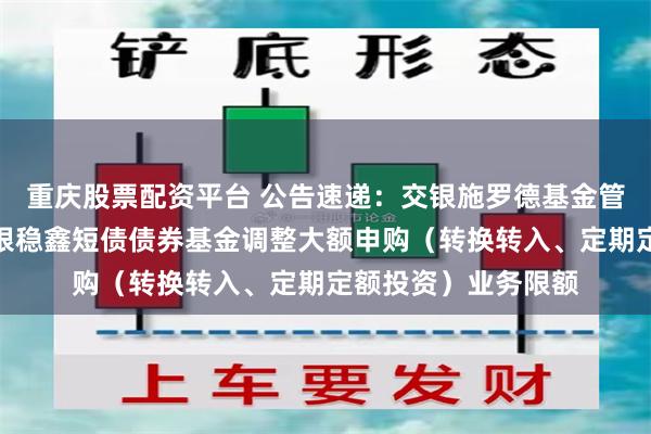 重庆股票配资平台 公告速递：交银施罗德基金管理有限公司关于交银稳鑫短债债券基金调整大额申购（转换转入、定期定额投资）业务限额