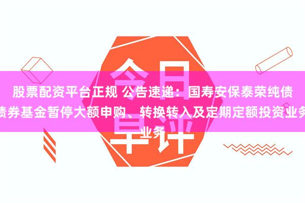 股票配资平台正规 公告速递：国寿安保泰荣纯债债券基金暂停大额申购、转换转入及定期定额投资业务