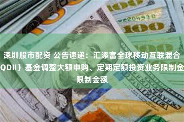 深圳股市配资 公告速递：汇添富全球移动互联混合（QDII）基金调整大额申购、定期定额投资业务限制金额