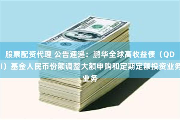 股票配资代理 公告速递：鹏华全球高收益债（QDII）基金人民币份额调整大额申购和定期定额投资业务