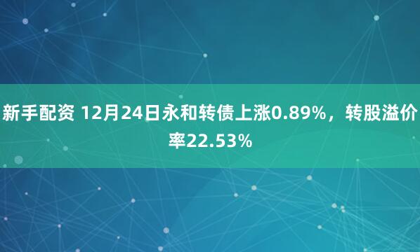 新手配资 12月24日永和转债上涨0.89%，转股溢价率22.53%