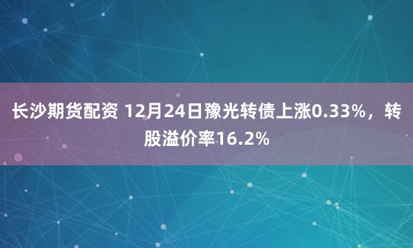 长沙期货配资 12月24日豫光转债上涨0.33%，转股溢价率16.2%