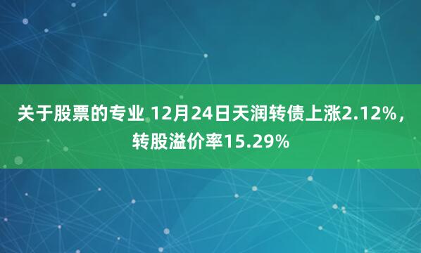 关于股票的专业 12月24日天润转债上涨2.12%，转股溢价率15.29%