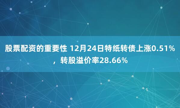 股票配资的重要性 12月24日特纸转债上涨0.51%，转股溢价率28.66%