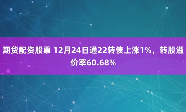 期货配资股票 12月24日通22转债上涨1%，转股溢价率60.68%