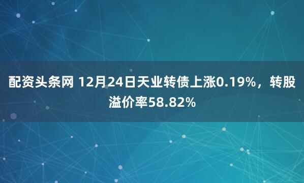 配资头条网 12月24日天业转债上涨0.19%，转股溢价率58.82%