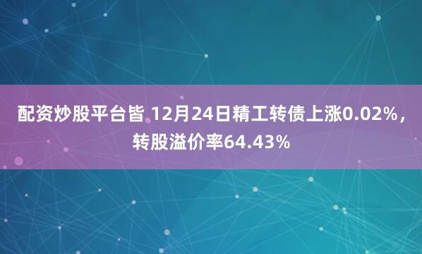 配资炒股平台皆 12月24日精工转债上涨0.02%，转股溢价率64.43%