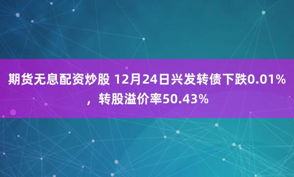 期货无息配资炒股 12月24日兴发转债下跌0.01%，转股溢价率50.43%