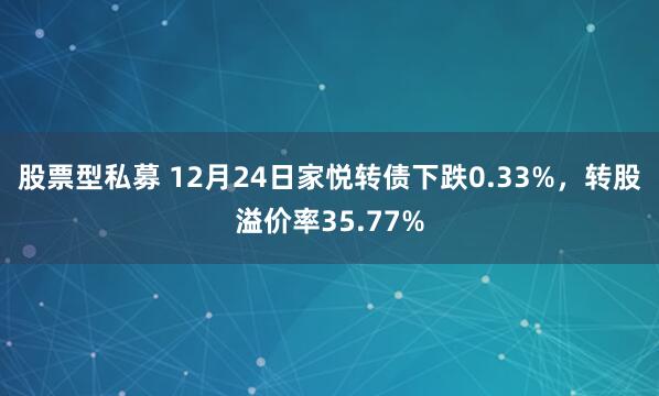 股票型私募 12月24日家悦转债下跌0.33%，转股溢价率35.77%