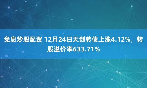 免息炒股配资 12月24日天创转债上涨4.12%，转股溢价率633.71%