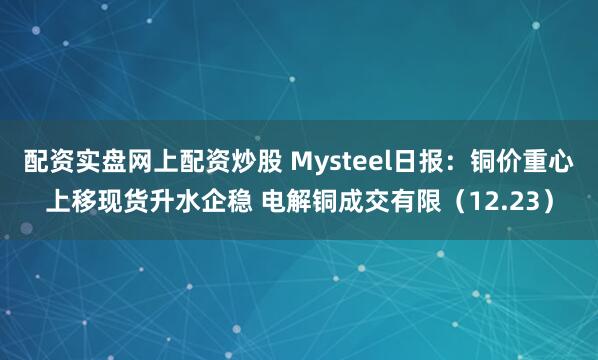 配资实盘网上配资炒股 Mysteel日报：铜价重心上移现货升水企稳 电解铜成交有限（12.23）