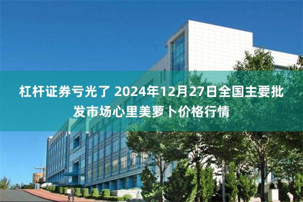 杠杆证券亏光了 2024年12月27日全国主要批发市场心里美萝卜价格行情