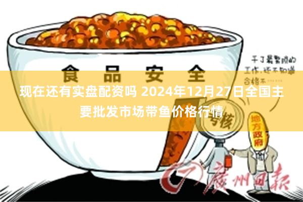 现在还有实盘配资吗 2024年12月27日全国主要批发市场带鱼价格行情