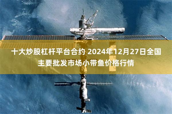 十大炒股杠杆平台合约 2024年12月27日全国主要批发市场小带鱼价格行情