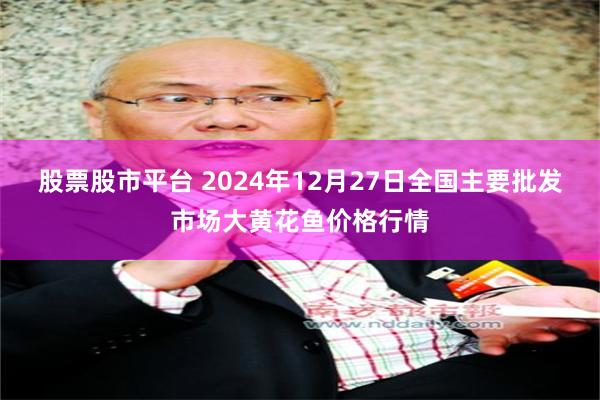 股票股市平台 2024年12月27日全国主要批发市场大黄花鱼价格行情