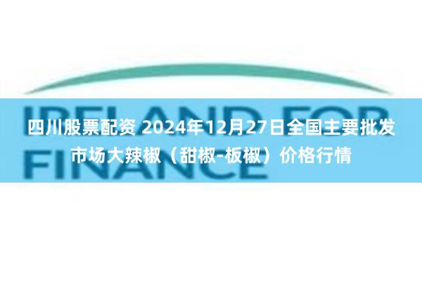 四川股票配资 2024年12月27日全国主要批发市场大辣椒（甜椒-板椒）价格行情