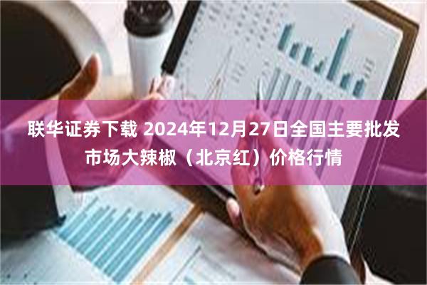 联华证券下载 2024年12月27日全国主要批发市场大辣椒（北京红）价格行情