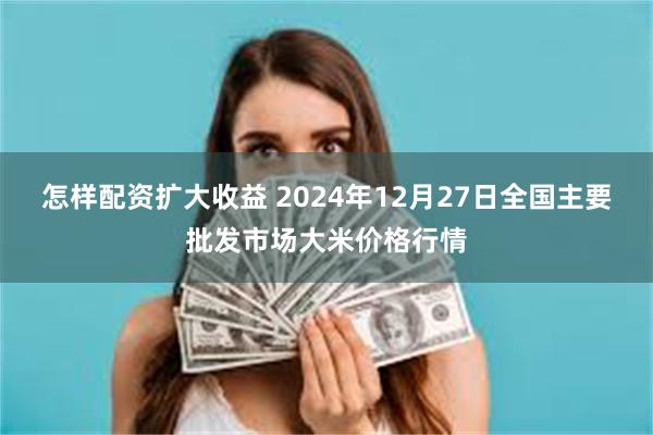 怎样配资扩大收益 2024年12月27日全国主要批发市场大米价格行情