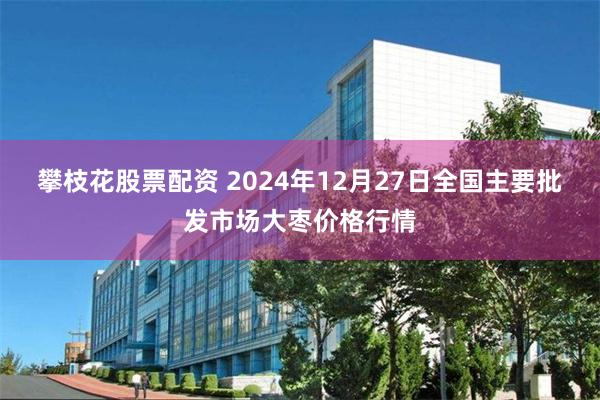 攀枝花股票配资 2024年12月27日全国主要批发市场大枣价格行情