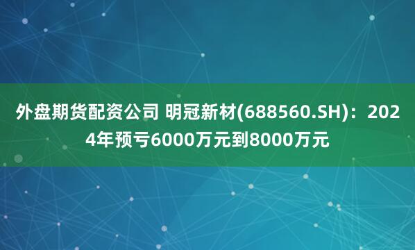 外盘期货配资公司 明冠新材(688560.SH)：2024年预亏6000万元到8000万元