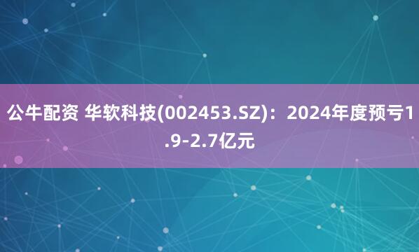 公牛配资 华软科技(002453.SZ)：2024年度预亏1.9-2.7亿元