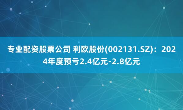 专业配资股票公司 利欧股份(002131.SZ)：2024年度预亏2.4亿元-2.8亿元