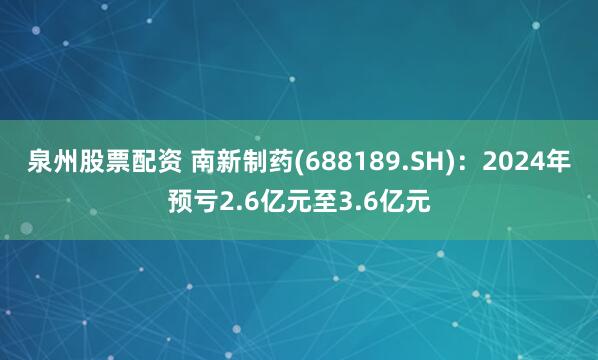 泉州股票配资 南新制药(688189.SH)：2024年预亏2.6亿元至3.6亿元