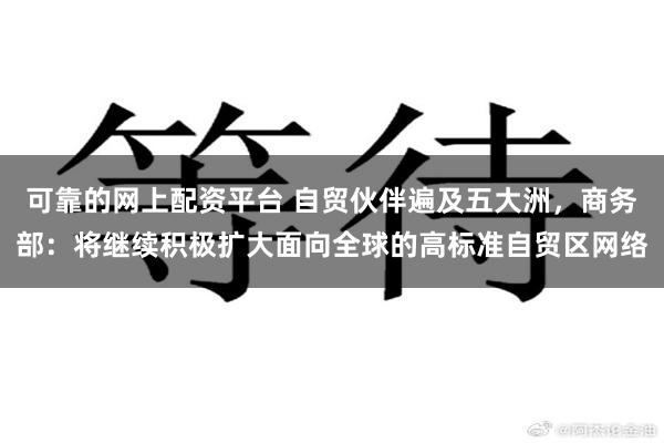 可靠的网上配资平台 自贸伙伴遍及五大洲，商务部：将继续积极扩大面向全球的高标准自贸区网络