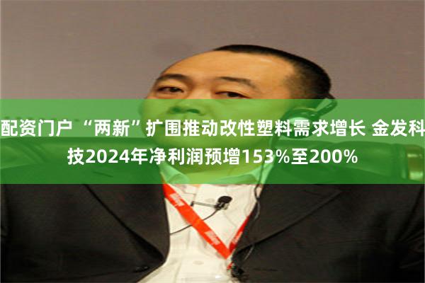 配资门户 “两新”扩围推动改性塑料需求增长 金发科技2024年净利润预增153%至200%