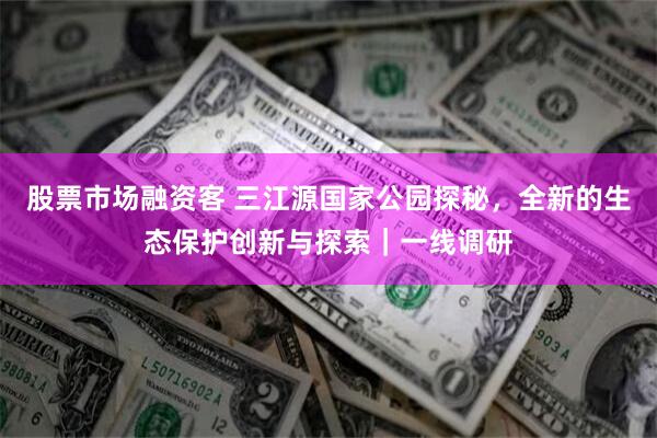 股票市场融资客 三江源国家公园探秘，全新的生态保护创新与探索｜一线调研