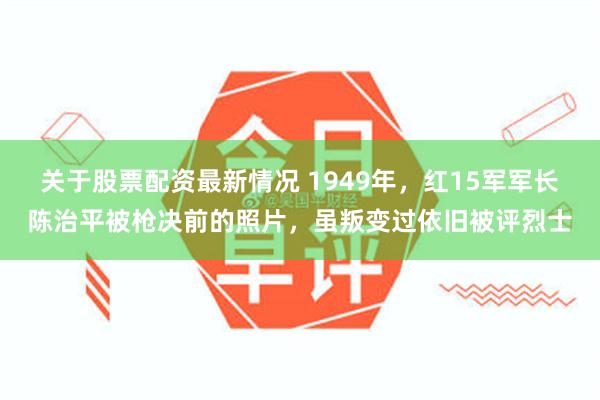 关于股票配资最新情况 1949年，红15军军长陈治平被枪决前的照片，虽叛变过依旧被评烈士