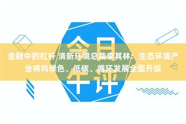 金融中的杠杆 清新环境总裁李其林：生态环境产业将向绿色、低碳、循环发展全面升级