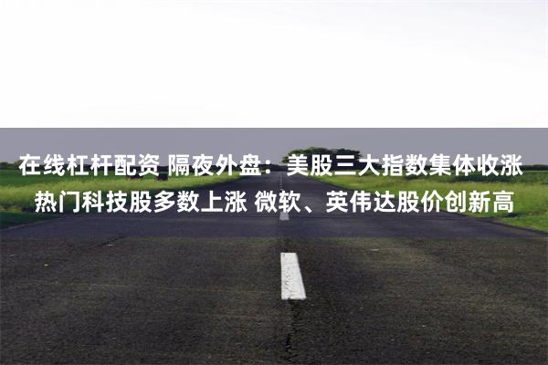 在线杠杆配资 隔夜外盘：美股三大指数集体收涨 热门科技股多数上涨 微软、英伟达股价创新高