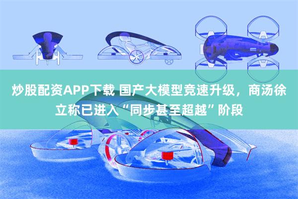 炒股配资APP下载 国产大模型竞速升级，商汤徐立称已进入“同步甚至超越”阶段