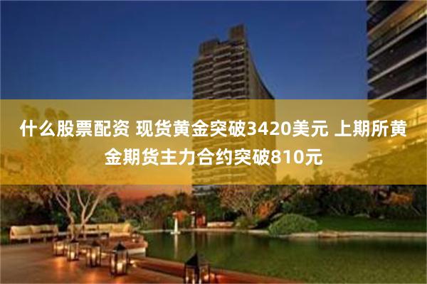 什么股票配资 现货黄金突破3420美元 上期所黄金期货主力合约突破810元